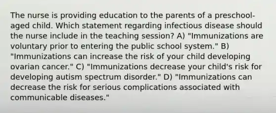 The nurse is providing education to the parents of a preschool-aged child. Which statement regarding infectious disease should the nurse include in the teaching session? A) "Immunizations are voluntary prior to entering the public school system." B) "Immunizations can increase the risk of your child developing ovarian cancer." C) "Immunizations decrease your child's risk for developing autism spectrum disorder." D) "Immunizations can decrease the risk for serious complications associated with communicable diseases."