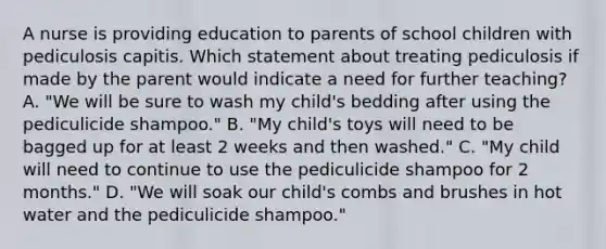 A nurse is providing education to parents of school children with pediculosis capitis. Which statement about treating pediculosis if made by the parent would indicate a need for further teaching? A. "We will be sure to wash my child's bedding after using the pediculicide shampoo." B. "My child's toys will need to be bagged up for at least 2 weeks and then washed." C. "My child will need to continue to use the pediculicide shampoo for 2 months." D. "We will soak our child's combs and brushes in hot water and the pediculicide shampoo."