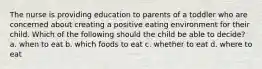 The nurse is providing education to parents of a toddler who are concerned about creating a positive eating environment for their child. Which of the following should the child be able to decide? a. when to eat b. which foods to eat c. whether to eat d. where to eat