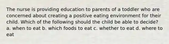 The nurse is providing education to parents of a toddler who are concerned about creating a positive eating environment for their child. Which of the following should the child be able to decide? a. when to eat b. which foods to eat c. whether to eat d. where to eat