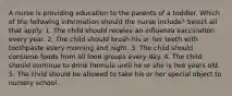 A nurse is providing education to the parents of a toddler. Which of the following information should the nurse include? Select all that apply. 1. The child should receive an influenza vaccination every year. 2. The child should brush his or her teeth with toothpaste every morning and night. 3. The child should consume foods from all food groups every day. 4. The child should continue to drink formula until he or she is two years old. 5. The child should be allowed to take his or her special object to nursery school.