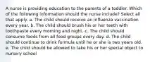 A nurse is providing education to the parents of a toddler. Which of the following information should the nurse include? Select all that apply. a. The child should receive an influenza vaccination every year. b. The child should brush his or her teeth with toothpaste every morning and night. c. The child should consume foods from all food groups every day. d. The child should continue to drink formula until he or she is two years old. e. The child should be allowed to take his or her special object to nursery school