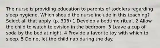 The nurse is providing education to parents of toddlers regarding sleep hygiene. Which should the nurse include in this teaching? Select all that apply. (p. 393) 1 Develop a bedtime ritual. 2 Allow the child to watch television in the bedroom. 3 Leave a cup of soda by the bed at night. 4 Provide a favorite toy with which to sleep. 5 Do not let the child nap during the day.