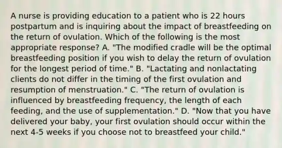 A nurse is providing education to a patient who is 22 hours postpartum and is inquiring about the impact of breastfeeding on the return of ovulation. Which of the following is the most appropriate response? A. "The modified cradle will be the optimal breastfeeding position if you wish to delay the return of ovulation for the longest period of time." B. "Lactating and nonlactating clients do not differ in the timing of the first ovulation and resumption of menstruation." C. "The return of ovulation is influenced by breastfeeding frequency, the length of each feeding, and the use of supplementation." D. "Now that you have delivered your baby, your first ovulation should occur within the next 4-5 weeks if you choose not to breastfeed your child."