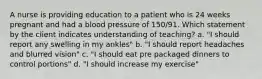 A nurse is providing education to a patient who is 24 weeks pregnant and had a blood pressure of 150/91. Which statement by the client indicates understanding of teaching? a. "I should report any swelling in my ankles" b. "I should report headaches and blurred vision" c. "I should eat pre packaged dinners to control portions" d. "I should increase my exercise"