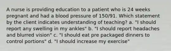 A nurse is providing education to a patient who is 24 weeks pregnant and had a <a href='https://www.questionai.com/knowledge/kD0HacyPBr-blood-pressure' class='anchor-knowledge'>blood pressure</a> of 150/91. Which statement by the client indicates understanding of teaching? a. "I should report any swelling in my ankles" b. "I should report headaches and blurred vision" c. "I should eat pre packaged dinners to control portions" d. "I should increase my exercise"