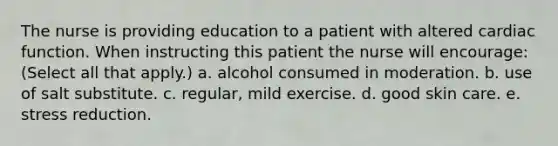 The nurse is providing education to a patient with altered cardiac function. When instructing this patient the nurse will encourage: (Select all that apply.) a. alcohol consumed in moderation. b. use of salt substitute. c. regular, mild exercise. d. good skin care. e. stress reduction.