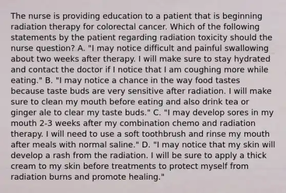 The nurse is providing education to a patient that is beginning radiation therapy for colorectal cancer. Which of the following statements by the patient regarding radiation toxicity should the nurse question? A. "I may notice difficult and painful swallowing about two weeks after therapy. I will make sure to stay hydrated and contact the doctor if I notice that I am coughing more while eating." B. "I may notice a chance in the way food tastes because taste buds are very sensitive after radiation. I will make sure to clean my mouth before eating and also drink tea or ginger ale to clear my taste buds." C. "I may develop sores in my mouth 2-3 weeks after my combination chemo and radiation therapy. I will need to use a soft toothbrush and rinse my mouth after meals with normal saline." D. "I may notice that my skin will develop a rash from the radiation. I will be sure to apply a thick cream to my skin before treatments to protect myself from radiation burns and promote healing."