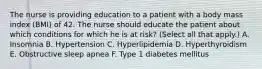 The nurse is providing education to a patient with a body mass index (BMI) of 42. The nurse should educate the patient about which conditions for which he is at risk? (Select all that apply.) A. Insomnia B. Hypertension C. Hyperlipidemia D. Hyperthyroidism E. Obstructive sleep apnea F. Type 1 diabetes mellitus