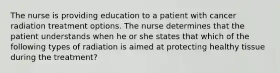 The nurse is providing education to a patient with cancer radiation treatment options. The nurse determines that the patient understands when he or she states that which of the following types of radiation is aimed at protecting healthy tissue during the treatment?