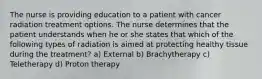 The nurse is providing education to a patient with cancer radiation treatment options. The nurse determines that the patient understands when he or she states that which of the following types of radiation is aimed at protecting healthy tissue during the treatment? a) External b) Brachytherapy c) Teletherapy d) Proton therapy