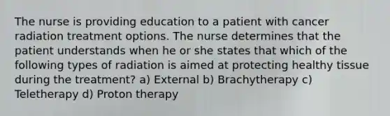 The nurse is providing education to a patient with cancer radiation treatment options. The nurse determines that the patient understands when he or she states that which of the following types of radiation is aimed at protecting healthy tissue during the treatment? a) External b) Brachytherapy c) Teletherapy d) Proton therapy