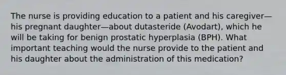 The nurse is providing education to a patient and his caregiver—his pregnant daughter—about dutasteride (Avodart), which he will be taking for benign prostatic hyperplasia (BPH). What important teaching would the nurse provide to the patient and his daughter about the administration of this medication?