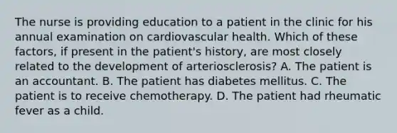 The nurse is providing education to a patient in the clinic for his annual examination on cardiovascular health. Which of these factors, if present in the patient's history, are most closely related to the development of arteriosclerosis? A. The patient is an accountant. B. The patient has diabetes mellitus. C. The patient is to receive chemotherapy. D. The patient had rheumatic fever as a child.