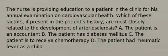 The nurse is providing education to a patient in the clinic for his annual examination on cardiovascular health. Which of these factors, if present in the patient's history, are most closely related to the development of arteriosclerosis? A. The patient is an accountant B. The patient has diabetes mellitus C. The patient is to receive chemotherapy D. The patient had rheumatic fever as a child