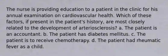 The nurse is providing education to a patient in the clinic for his annual examination on cardiovascular health. Which of these factors, if present in the patient's history, are most closely related to the development of arteriosclerosis? a. The patient is an accountant. b. The patient has diabetes mellitus. c. The patient is to receive chemotherapy. d. The patient had rheumatic fever as a child.