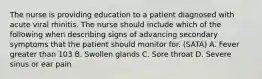 The nurse is providing education to a patient diagnosed with acute viral rhinitis. The nurse should include which of the following when describing signs of advancing secondary symptoms that the patient should monitor for. (SATA) A. Fever greater than 103 B. Swollen glands C. Sore throat D. Severe sinus or ear pain