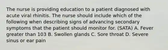 The nurse is providing education to a patient diagnosed with acute viral rhinitis. The nurse should include which of the following when describing signs of advancing secondary symptoms that the patient should monitor for. (SATA) A. Fever greater than 103 B. Swollen glands C. Sore throat D. Severe sinus or ear pain