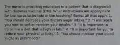 The nurse is providing education to a patient that is diagnosed with diabetes mellitus (DM). What instructions are appropriate for the nurse to include in the teaching? Select all that apply. 1. "You should decrease your dietary sugar intake." 2. "I will teach you how to self-administer your insulin." 3. "It is important to consume a diet that is high in fats." 4. "It is important for you to reduce your physical activity." 5. "You should monitor your blood sugar as prescribed."