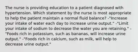 The nurse is providing education to a patient diagnosed with hypertension. Which statement by the nurse is most appropriate to help the patient maintain a normal fluid balance? -"Increase your intake of water each day to increase urine output." -"Limit your intake of sodium to decrease the water you are retaining." -"Foods rich in potassium, such as bananas, will increase urine output." -"Foods rich in calcium, such as milk, will help to decrease urine output."