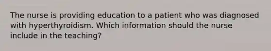 The nurse is providing education to a patient who was diagnosed with hyperthyroidism. Which information should the nurse include in the teaching?