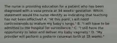 The nurse is providing education for a patient who has been diagnosed with a vasa previa at 34 weeks' gestation. Which statement would the nurse identify as indicating that teaching has not been effective? A. "At this point, I will need corticosteroids to mature my baby's lungs." B. "I will have to be admitted to the hospital for surveillance." C. "I still have the opportunity to labor and deliver my baby vaginally." D. "My provider will perform a preterm cesarean birth at 35 weeks."