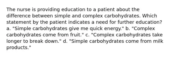 The nurse is providing education to a patient about the difference between simple and complex carbohydrates. Which statement by the patient indicates a need for further education? a. "Simple carbohydrates give me quick energy." b. "Complex carbohydrates come from fruit." c. "Complex carbohydrates take longer to break down." d. "Simple carbohydrates come from milk products."