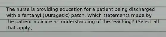 The nurse is providing education for a patient being discharged with a fentanyl (Duragesic) patch. Which statements made by the patient indicate an understanding of the teaching? (Select all that apply.)