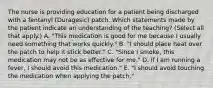 The nurse is providing education for a patient being discharged with a fentanyl (Duragesic) patch. Which statements made by the patient indicate an understanding of the teaching? (Select all that apply.) A. "This medication is good for me because I usually need something that works quickly." B. "I should place heat over the patch to help it stick better." C. "Since I smoke, this medication may not be as effective for me." D. If I am running a fever, I should avoid this medication." E. "I should avoid touching the medication when applying the patch."