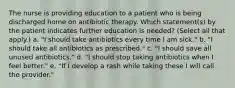 The nurse is providing education to a patient who is being discharged home on antibiotic therapy. Which statement(s) by the patient indicates further education is needed? (Select all that apply.) a. "I should take antibiotics every time I am sick." b. "I should take all antibiotics as prescribed." c. "I should save all unused antibiotics." d. "I should stop taking antibiotics when I feel better." e. "If I develop a rash while taking these I will call the provider."