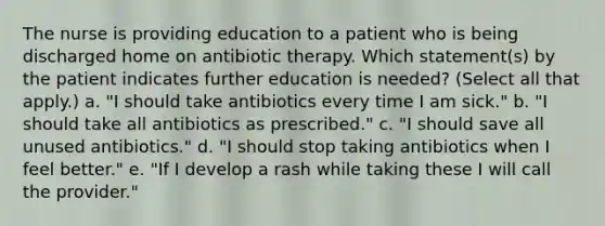 The nurse is providing education to a patient who is being discharged home on antibiotic therapy. Which statement(s) by the patient indicates further education is needed? (Select all that apply.) a. "I should take antibiotics every time I am sick." b. "I should take all antibiotics as prescribed." c. "I should save all unused antibiotics." d. "I should stop taking antibiotics when I feel better." e. "If I develop a rash while taking these I will call the provider."