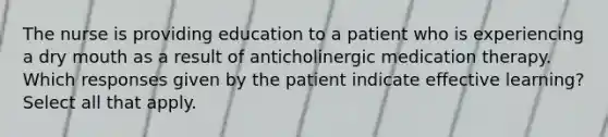 The nurse is providing education to a patient who is experiencing a dry mouth as a result of anticholinergic medication therapy. Which responses given by the patient indicate effective learning? Select all that apply.