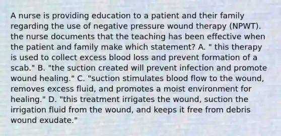 A nurse is providing education to a patient and their family regarding the use of negative pressure wound therapy (NPWT). the nurse documents that the teaching has been effective when the patient and family make which statement? A. " this therapy is used to collect excess blood loss and prevent formation of a scab." B. "the suction created will prevent infection and promote wound healing." C. "suction stimulates blood flow to the wound, removes excess fluid, and promotes a moist environment for healing." D. "this treatment irrigates the wound, suction the irrigation fluid from the wound, and keeps it free from debris wound exudate."