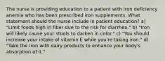 The nurse is providing education to a patient with iron deficiency anemia who has been prescribed iron supplements. What statement should the nurse include in patient education? a) "Limit foods high in fiber due to the risk for diarrhea." b) "Iron will likely cause your stools to darken in color." c) "You should increase your intake of vitamin E while you're taking iron." d) "Take the iron with dairy products to enhance your body's absorption of it."