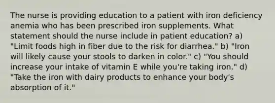 The nurse is providing education to a patient with iron deficiency anemia who has been prescribed iron supplements. What statement should the nurse include in patient education? a) "Limit foods high in fiber due to the risk for diarrhea." b) "Iron will likely cause your stools to darken in color." c) "You should increase your intake of vitamin E while you're taking iron." d) "Take the iron with dairy products to enhance your body's absorption of it."