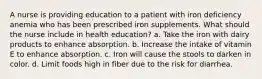 A nurse is providing education to a patient with iron deficiency anemia who has been prescribed iron supplements. What should the nurse include in health education? a. Take the iron with dairy products to enhance absorption. b. Increase the intake of vitamin E to enhance absorption. c. Iron will cause the stools to darken in color. d. Limit foods high in fiber due to the risk for diarrhea.