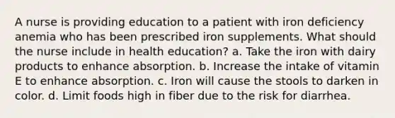 A nurse is providing education to a patient with iron deficiency anemia who has been prescribed iron supplements. What should the nurse include in health education? a. Take the iron with dairy products to enhance absorption. b. Increase the intake of vitamin E to enhance absorption. c. Iron will cause the stools to darken in color. d. Limit foods high in fiber due to the risk for diarrhea.