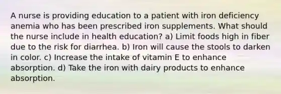 A nurse is providing education to a patient with iron deficiency anemia who has been prescribed iron supplements. What should the nurse include in health education? a) Limit foods high in fiber due to the risk for diarrhea. b) Iron will cause the stools to darken in color. c) Increase the intake of vitamin E to enhance absorption. d) Take the iron with dairy products to enhance absorption.