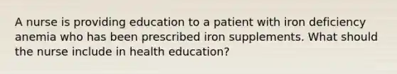 A nurse is providing education to a patient with iron deficiency anemia who has been prescribed iron supplements. What should the nurse include in health education?