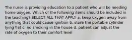 The nurse is providing education to a patient who will be needing home oxygen. Which of the following items should be included in the teaching? SELECT ALL THAT APPLY a. keep oxygen away from anything that could cause ignition b. store the portable cylinder lying flat c. no smoking in the house d. patient can adjust the rate of oxygen to their comfort level