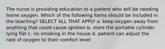 The nurse is providing education to a patient who will be needing home oxygen. Which of the following items should be included in the teaching? SELECT ALL THAT APPLY a. keep oxygen away from anything that could cause ignition b. store the portable cylinder lying flat c. no smoking in the house d. patient can adjust the rate of oxygen to their comfort level