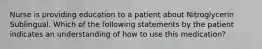 Nurse is providing education to a patient about Nitroglycerin Sublingual. Which of the following statements by the patient indicates an understanding of how to use this medication?