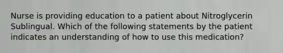 Nurse is providing education to a patient about Nitroglycerin Sublingual. Which of the following statements by the patient indicates an understanding of how to use this medication?