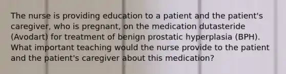 The nurse is providing education to a patient and the patient's caregiver, who is pregnant, on the medication dutasteride (Avodart) for treatment of benign prostatic hyperplasia (BPH). What important teaching would the nurse provide to the patient and the patient's caregiver about this medication?