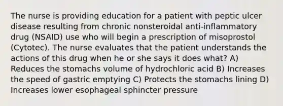 The nurse is providing education for a patient with peptic ulcer disease resulting from chronic nonsteroidal anti-inflammatory drug (NSAID) use who will begin a prescription of misoprostol (Cytotec). The nurse evaluates that the patient understands the actions of this drug when he or she says it does what? A) Reduces the stomachs volume of hydrochloric acid B) Increases the speed of gastric emptying C) Protects the stomachs lining D) Increases lower esophageal sphincter pressure