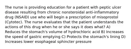 The nurse is providing education for a patient with peptic ulcer disease resulting from chronic nonsteroidal anti-inflammatory drug (NSAID) use who will begin a prescription of misoprostol (Cytotec). The nurse evaluates that the patient understands the actions of this drug when he or she says it does what? A) Reduces the stomach's volume of hydrochloric acid B) Increases the speed of gastric emptying C) Protects the stomach's lining D) Increases lower esophageal sphincter pressure