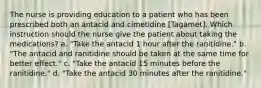 The nurse is providing education to a patient who has been prescribed both an antacid and cimetidine [Tagamet]. Which instruction should the nurse give the patient about taking the medications? a. "Take the antacid 1 hour after the ranitidine." b. "The antacid and ranitidine should be taken at the same time for better effect." c. "Take the antacid 15 minutes before the ranitidine." d. "Take the antacid 30 minutes after the ranitidine."