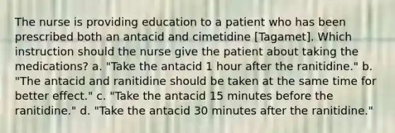 The nurse is providing education to a patient who has been prescribed both an antacid and cimetidine [Tagamet]. Which instruction should the nurse give the patient about taking the medications? a. "Take the antacid 1 hour after the ranitidine." b. "The antacid and ranitidine should be taken at the same time for better effect." c. "Take the antacid 15 minutes before the ranitidine." d. "Take the antacid 30 minutes after the ranitidine."