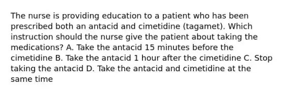 The nurse is providing education to a patient who has been prescribed both an antacid and cimetidine (tagamet). Which instruction should the nurse give the patient about taking the medications? A. Take the antacid 15 minutes before the cimetidine B. Take the antacid 1 hour after the cimetidine C. Stop taking the antacid D. Take the antacid and cimetidine at the same time