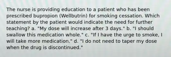 The nurse is providing education to a patient who has been prescribed bupropion (Wellbutrin) for smoking cessation. Which statement by the patient would indicate the need for further teaching? a. "My dose will increase after 3 days." b. "I should swallow this medication whole." c. "If I have the urge to smoke, I will take more medication." d. "I do not need to taper my dose when the drug is discontinued."